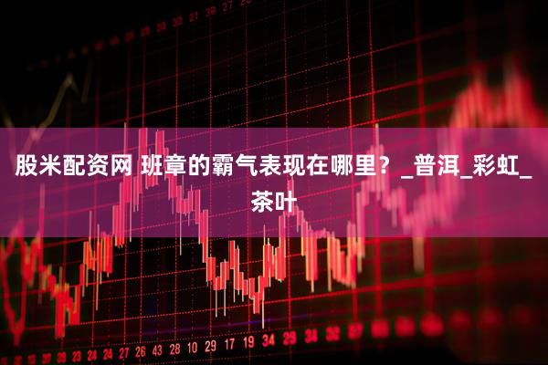 股米配资网 班章的霸气表现在哪里？_普洱_彩虹_茶叶