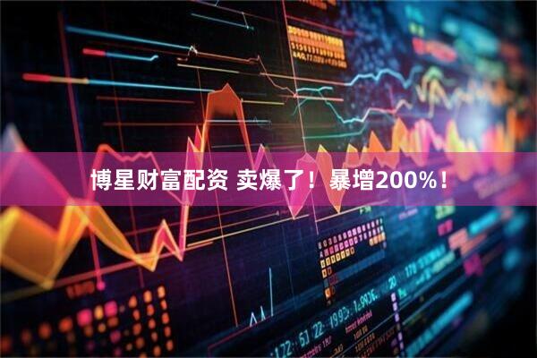 博星财富配资 卖爆了！暴增200%！