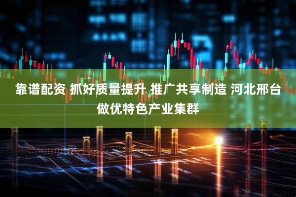 靠谱配资 抓好质量提升 推广共享制造 河北邢台做优特色产业集群