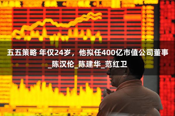 五五策略 年仅24岁，他拟任400亿市值公司董事_陈汉伦_陈建华_范红卫