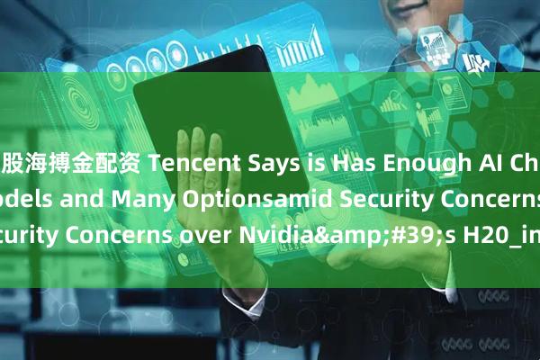 股海搏金配资 Tencent Says is Has Enough AI Chip Stockpile for Models and Many Optionsamid Security Concerns over Nvidia&#39;s H20_in_chip_the
