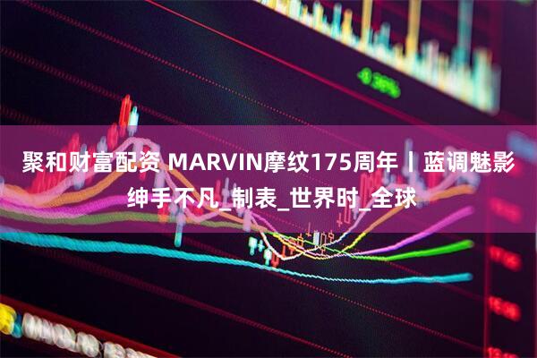 聚和财富配资 MARVIN摩纹175周年丨蓝调魅影 绅手不凡_制表_世界时_全球