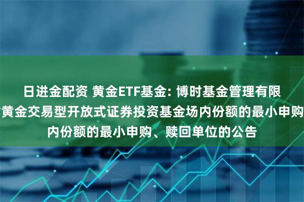 日进金配资 黄金ETF基金: 博时基金管理有限公司关于调整博时黄金交易型开放式证券投资基金场内份额的最小申购、赎回单位的公告