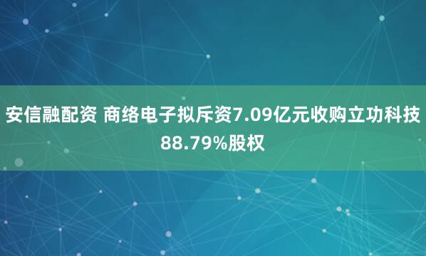 安信融配资 商络电子拟斥资7.09亿元收购立功科技88.79%股权