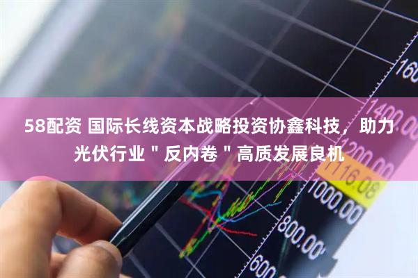 58配资 国际长线资本战略投资协鑫科技，助力光伏行业＂反内卷＂高质发展良机