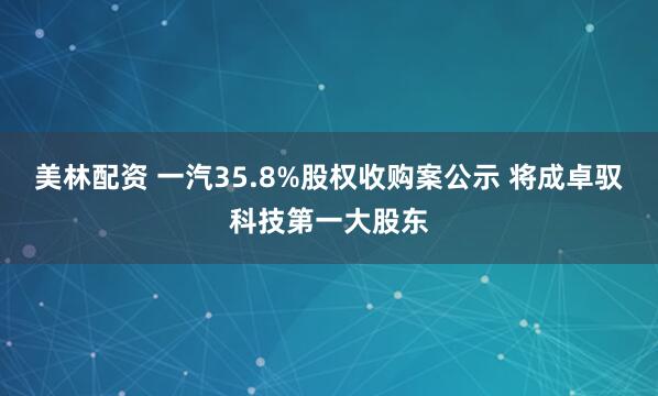 美林配资 一汽35.8%股权收购案公示 将成卓驭科技第一大股东